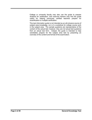 College or university faculty may also use the guide to prepare
students for certification, and inservice trainers may find the guide
useful for helping previously certified teachers prepare for
recertification or multiple certification.
This test information guide is not intended as an all-inclusive source of
subject area knowledge, nor is it a substitute for college course work
in the subject area. The sample questions are representative of the
content of the actual test; however, they are not actual test questions
from an actual test form. Instead, the guide is intended to help
candidates prepare for the subject area test by presenting an
overview of the content and format of the examination.

Page 2 of 49

General Knowledge Test

 