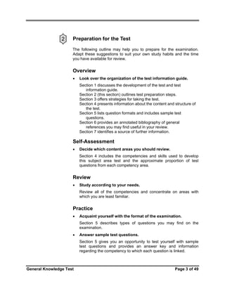 2

Preparation for the Test
The following outline may help you to prepare for the examination.
Adapt these suggestions to suit your own study habits and the time
you have available for review.

Overview
•

Look over the organization of the test information guide.
Section 1 discusses the development of the test and test
information guide.
Section 2 (this section) outlines test preparation steps.
Section 3 offers strategies for taking the test.
Section 4 presents information about the content and structure of
the test.
Section 5 lists question formats and includes sample test
questions.
Section 6 provides an annotated bibliography of general
references you may find useful in your review.
Section 7 identifies a source of further information.

Self-Assessment
•

Decide which content areas you should review.
Section 4 includes the competencies and skills used to develop
this subject area test and the approximate proportion of test
questions from each competency area.

Review
•

Study according to your needs.
Review all of the competencies and concentrate on areas with
which you are least familiar.

Practice
•

Acquaint yourself with the format of the examination.
Section 5 describes types of questions you may find on the
examination.

•

Answer sample test questions.
Section 5 gives you an opportunity to test yourself with sample
test questions and provides an answer key and information
regarding the competency to which each question is linked.

General Knowledge Test

Page 3 of 49

 