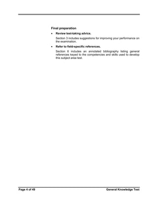 Final preparation
•

Review test-taking advice.
Section 3 includes suggestions for improving your performance on
the examination.

•

Refer to field-specific references.
Section 6 includes an annotated bibliography listing general
references keyed to the competencies and skills used to develop
this subject area test.

Page 4 of 49

General Knowledge Test

 