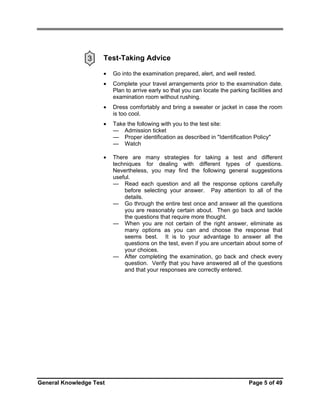 3

Test-Taking Advice
•

Go into the examination prepared, alert, and well rested.

•

Complete your travel arrangements prior to the examination date.
Plan to arrive early so that you can locate the parking facilities and
examination room without rushing.

•

Dress comfortably and bring a sweater or jacket in case the room
is too cool.

•

Take the following with you to the test site:
— Admission ticket
— Proper identification as described in "Identification Policy"
— Watch

•

There are many strategies for taking a test and different
techniques for dealing with different types of questions.
Nevertheless, you may find the following general suggestions
useful.
— Read each question and all the response options carefully
before selecting your answer. Pay attention to all of the
details.
— Go through the entire test once and answer all the questions
you are reasonably certain about. Then go back and tackle
the questions that require more thought.
— When you are not certain of the right answer, eliminate as
many options as you can and choose the response that
seems best. It is to your advantage to answer all the
questions on the test, even if you are uncertain about some of
your choices.
— After completing the examination, go back and check every
question. Verify that you have answered all of the questions
and that your responses are correctly entered.

General Knowledge Test

Page 5 of 49

 