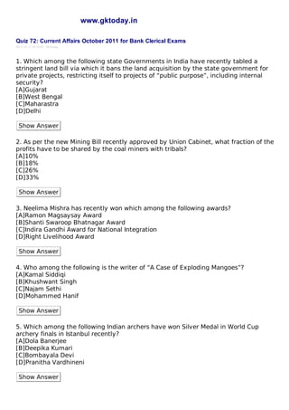 www.gktoday.in

Quiz 72: Current Affairs October 2011 for Bank Clerical Exams
2011-10-11 20:10:25 GKToday




1. Which among the following state Governments in India have recently tabled a
stringent land bill via which it bans the land acquisition by the state government for
private projects, restricting itself to projects of “public purpose”, including internal
security?
[A]Gujarat
[B]West Bengal
[C]Maharastra
[D]Delhi

 Show Answer

2. As per the new Mining Bill recently approved by Union Cabinet, what fraction of the
profits have to be shared by the coal miners with tribals?
[A]10%
[B]18%
[C]26%
[D]33%

 Show Answer

3. Neelima Mishra has recently won which among the following awards?
[A]Ramon Magsaysay Award
[B]Shanti Swaroop Bhatnagar Award
[C]Indira Gandhi Award for National Integration
[D]Right Livelihood Award

 Show Answer

4. Who among the following is the writer of “A Case of Exploding Mangoes”?
[A]Kamal Siddiqi
[B]Khushwant Singh
[C]Najam Sethi
[D]Mohammed Hanif

 Show Answer

5. Which among the following Indian archers have won Silver Medal in World Cup
archery finals in Istanbul recently?
[A]Dola Banerjee
[B]Deepika Kumari
[C]Bombayala Devi
[D]Pranitha Vardhineni

 Show Answer
 