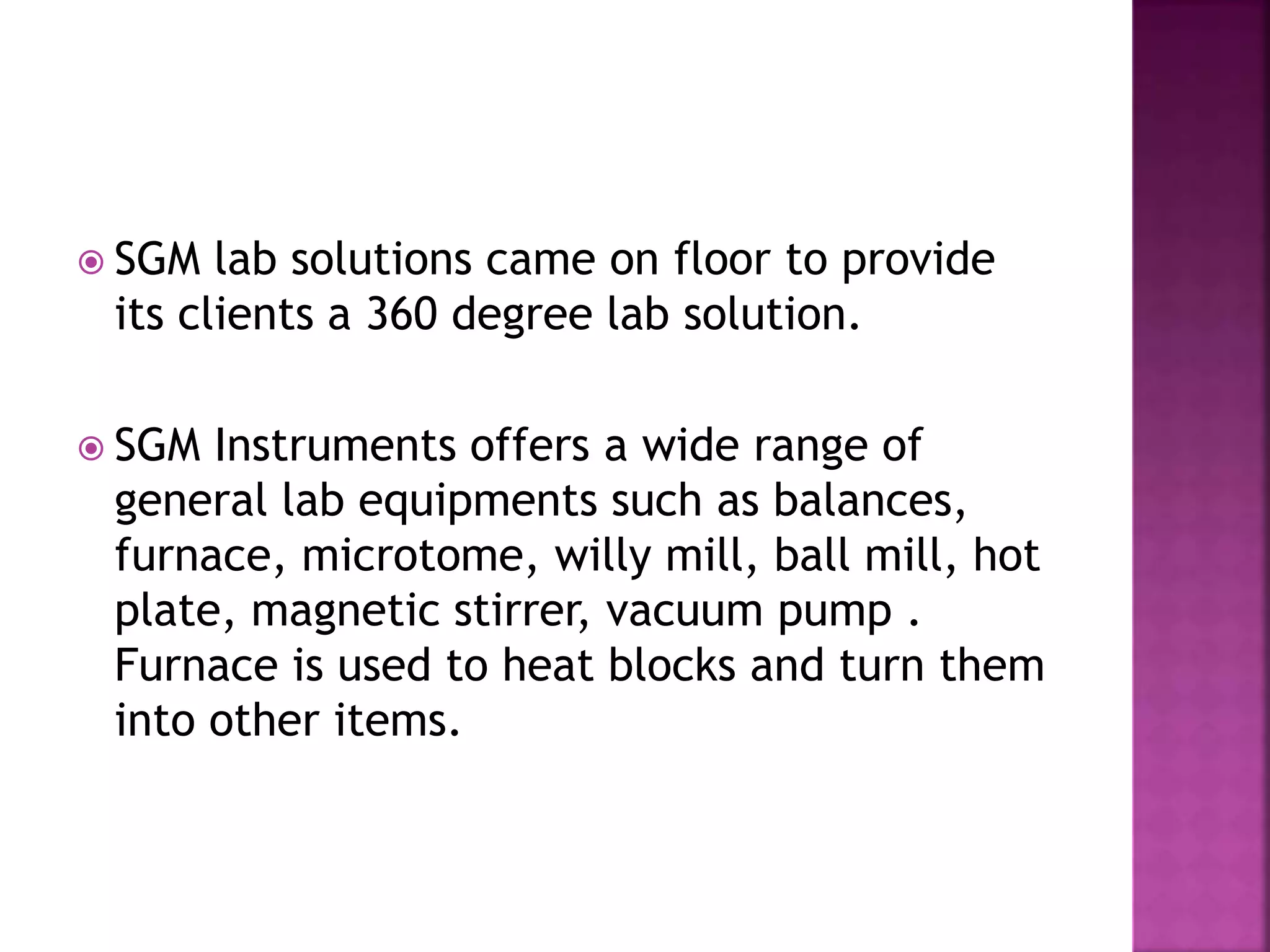  SGM lab solutions came on floor to provide
its clients a 360 degree lab solution.
SGM Instruments offers a wide range of
general lab equipments such as balances,
furnace, microtome, willy mill, ball mill, hot
plate, magnetic stirrer, vacuum pump .
Furnace is used to heat blocks and turn them
into other items.