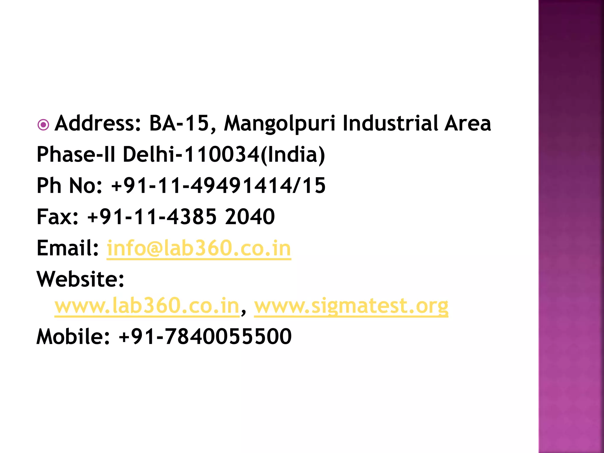  Address: BA-15, Mangolpuri Industrial Area
Phase-II Delhi-110034(India)
Ph No: +91-11-49491414/15
Fax: +91-11-4385 2040
Email: info@lab360.co.in
Website:
www.lab360.co.in, www.sigmatest.org
Mobile: +91-7840055500
