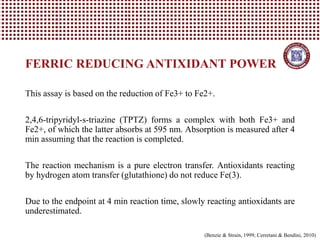This assay is based on the reduction of Fe3+ to Fe2+.
2,4,6-tripyridyl-s-triazine (TPTZ) forms a complex with both Fe3+ and
Fe2+, of which the latter absorbs at 595 nm. Absorption is measured after 4
min assuming that the reaction is completed.
The reaction mechanism is a pure electron transfer. Antioxidants reacting
by hydrogen atom transfer (glutathione) do not reduce Fe(3).
Due to the endpoint at 4 min reaction time, slowly reacting antioxidants are
underestimated.
FERRIC REDUCING ANTIXIDANT POWER
(Benzie & Strain, 1999; Cerretani & Bendini, 2010)
 