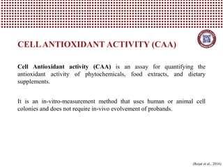 CELLANTIOXIDANT ACTIVITY (CAA)
(Reşat et al., 2016)
Cell Antioxidant activity (CAA) is an assay for quantifying the
antioxidant activity of phytochemicals, food extracts, and dietary
supplements.
It is an in-vitro-measurement method that uses human or animal cell
colonies and does not require in-vivo evolvement of probands.
 