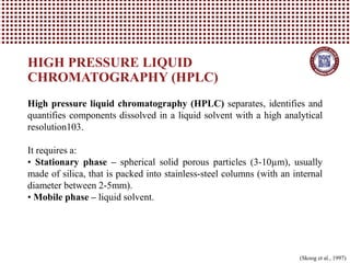 HIGH PRESSURE LIQUID
CHROMATOGRAPHY (HPLC)
High pressure liquid chromatography (HPLC) separates, identifies and
quantifies components dissolved in a liquid solvent with a high analytical
resolution103.
It requires a:
• Stationary phase – spherical solid porous particles (3-10µm), usually
made of silica, that is packed into stainless-steel columns (with an internal
diameter between 2-5mm).
• Mobile phase – liquid solvent.
(Skoog et al., 1997)
 