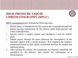 HIGH PRESSURE LIQUID
CHROMATOGRAPHY (HPLC)
(Skoog et al., 1997)
HPLC measurement goes through the following steps:
1. Mobile phase is introduced into the system and is pumped through the
pumps, passing continuously by the column under high pressure and
with a controlled flow.
2. Injector extract a sample volume and introduces it into the mobile
phase.
3. Sample passes through the pores (between the microspheres of the
stationary phase) with a certain pressure. → It separates the sample’s
components based on their ability to partition between the mobile and
stationary phase.
4. After leaving the column, the compounds are detected, identified and
quantified by the detector that transfer the information to a
chromatogram.
 