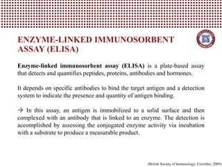 ENZYME-LINKED IMMUNOSORBENT
ASSAY (ELISA)
Enzyme-linked immunosorbent assay (ELISA) is a plate-based assay
that detects and quantifies peptides, proteins, antibodies and hormones.
It depends on specific antibodies to bind the target antigen and a detection
system to indicate the presence and quantity of antigen binding.
→ In this assay, an antigen is immobilized to a solid surface and then
complexed with an antibody that is linked to an enzyme. The detection is
accomplished by assessing the conjugated enzyme activity via incubation
with a substrate to produce a measurable product.
(British Society of Immunology; Crowther, 2009)
 