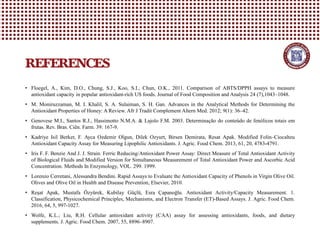 • Floegel, A., Kim, D.O., Chung, S.J., Koo, S.I., Chun, O.K., 2011. Comparison of ABTS/DPPH assays to measure
antioxidant capacity in popular antioxidant-rich US foods. Journal of Food Composition and Analysis 24 (7),1043–1048.
• M. Moniruzzaman, M. I. Khalil, S. A. Sulaiman, S. H. Gan. Advances in the Analytical Methods for Determining the
Antioxidant Properties of Honey: A Review. Afr J Tradit Complement Altern Med. 2012; 9(1): 36–42.
• Genovese M.I., Santos R.J., Hassimotto N.M.A. & Lajolo F.M. 2003. Determinação do conteúdo de fenólicos totais em
frutas. Rev. Bras. Ciên. Farm. 39: 167-9.
• Kadriye Isil Berker, F. Ayca Ozdemir Olgun, Dilek Ozyurt, Birsen Demirata, Resat Apak. Modified Folin–Ciocalteu
Antioxidant Capacity Assay for Measuring Lipophilic Antioxidants. J. Agric. Food Chem. 2013, 61, 20, 4783-4791.
• Iris F. F. Benzie And J. J. Strain. Ferric Reducing/Antioxidant Power Assay: Direct Measure of Total Antioxidant Activity
of Biological Fluids and Modified Version for Simultaneous Measurement of Total Antioxidant Power and Ascorbic Acid
Concentration. Methods In Enzymology, VOL. 299. 1999.
• Lorenzo Cerretani, Alessandra Bendini. Rapid Assays to Evaluate the Antioxidant Capacity of Phenols in Virgin Olive Oil.
Olives and Olive Oil in Health and Disease Prevention, Elsevier, 2010.
• Reşat Apak, Mustafa Özyürek, Kubilay Güçlü, Esra Çapanoğlu. Antioxidant Activity/Capacity Measurement. 1.
Classification, Physicochemical Principles, Mechanisms, and Electron Transfer (ET)-Based Assays. J. Agric. Food Chem.
2016, 64, 5, 997-1027.
• Wolfe, K.L.; Liu, R.H. Cellular antioxidant activity (CAA) assay for assessing antioxidants, foods, and dietary
supplements. J. Agric. Food Chem. 2007, 55, 8896–8907.
REFERENCES
 
