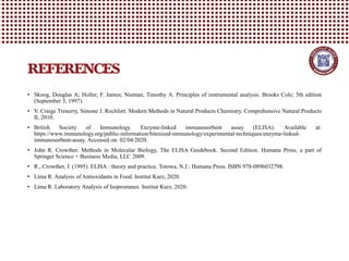 • Skoog, Douglas A; Holler, F. James; Nieman, Timothy A. Principles of instrumental analysis. Brooks Cole; 5th edition
(September 3, 1997).
• V. Craige Trenerry, Simone J. Rochfort. Modern Methods in Natural Products Chemistry. Comprehensive Natural Products
II, 2010.
• British Society of Immunology. Enzyme-linked immunosorbent assay (ELISA). Available at:
https://www.immunology.org/public-information/bitesized-immunology/experimental-techniques/enzyme-linked-
immunosorbent-assay. Accessed on: 02/04/2020.
• John R. Crowther. Methods in Molecular Biology, The ELISA Guidebook. Second Edition. Humana Press, a part of
Springer Science + Business Media, LLC 2009.
• R., Crowther, J. (1995). ELISA : theory and practice. Totowa, N.J.: Humana Press. ISBN 978-0896032798.
• Lima R. Analysis of Antioxidants in Food. Institut Kurz, 2020.
• Lima R. Laboratory Analysis of Isoprostanes. Institut Kurz, 2020.
REFERENCES
 