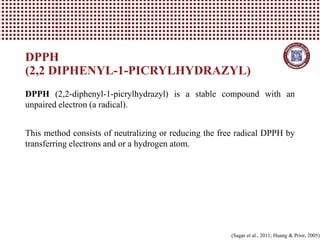 DPPH (2,2-diphenyl-1-picrylhydrazyl) is a stable compound with an
unpaired electron (a radical).
This method consists of neutralizing or reducing the free radical DPPH by
transferring electrons and or a hydrogen atom.
DPPH
(2,2 DIPHENYL-1-PICRYLHYDRAZYL)
(Sagar et al., 2011; Huang & Prior, 2005)
 