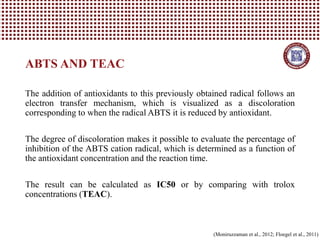 The addition of antioxidants to this previously obtained radical follows an
electron transfer mechanism, which is visualized as a discoloration
corresponding to when the radical ABTS it is reduced by antioxidant.
The degree of discoloration makes it possible to evaluate the percentage of
inhibition of the ABTS cation radical, which is determined as a function of
the antioxidant concentration and the reaction time.
The result can be calculated as IC50 or by comparing with trolox
concentrations (TEAC).
ABTS AND TEAC
(Moniruzzaman et al., 2012; Floegel et al., 2011)
 
