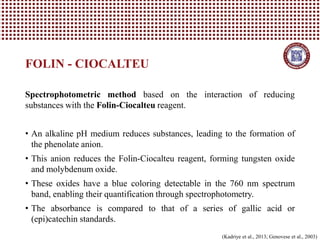 Spectrophotometric method based on the interaction of reducing
substances with the Folin-Ciocalteu reagent.
• An alkaline pH medium reduces substances, leading to the formation of
the phenolate anion.
• This anion reduces the Folin-Ciocalteu reagent, forming tungsten oxide
and molybdenum oxide.
• These oxides have a blue coloring detectable in the 760 nm spectrum
band, enabling their quantification through spectrophotometry.
• The absorbance is compared to that of a series of gallic acid or
(epi)catechin standards.
FOLIN - CIOCALTEU
(Kadriye et al., 2013; Genovese et al., 2003)
 