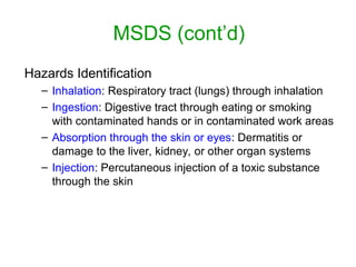 MSDS (cont’d)
Hazards Identification
– Inhalation: Respiratory tract (lungs) through inhalation
– Ingestion: Digestive tract through eating or smoking
with contaminated hands or in contaminated work areas
– Absorption through the skin or eyes: Dermatitis or
damage to the liver, kidney, or other organ systems
– Injection: Percutaneous injection of a toxic substance
through the skin
 