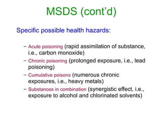 MSDS (cont’d)
Specific possible health hazards:
– Acute poisoning (rapid assimilation of substance,
i.e., carbon monoxide)
– Chronic poisoning (prolonged exposure, i.e., lead
poisoning)
– Cumulative poisons (numerous chronic
exposures, i.e., heavy metals)
– Substances in combination (synergistic effect, i.e.,
exposure to alcohol and chlorinated solvents)
 