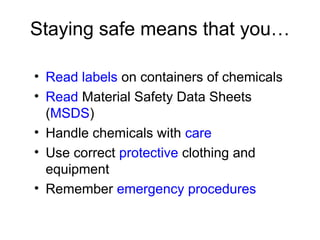 Staying safe means that you…
• Read labels on containers of chemicals
• Read Material Safety Data Sheets
(MSDS)
• Handle chemicals with care
• Use correct protective clothing and
equipment
• Remember emergency procedures
 