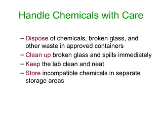 Handle Chemicals with Care
– Dispose of chemicals, broken glass, and
other waste in approved containers
– Clean up broken glass and spills immediately
– Keep the lab clean and neat
– Store incompatible chemicals in separate
storage areas
 