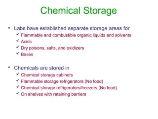 Chemical Storage
• Labs have established separate storage areas for
 Flammable and combustible organic liquids and solvents
 Acids
 Dry poisons, salts, and oxidizers
 Bases
• Chemicals are stored in
 Chemical storage cabinets
 Flammable storage refrigerators (No food)
 Chemical storage refrigerators/freezers (No food)
 On shelves with retaining barriers
 