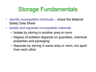 Storage Fundamentals
• Identify incompatible chemicals – check the Material
Safety Data Sheet
• Isolate and separate incompatible materials
– Isolate by storing in another area or room
– Degree of isolation depends on quantities, chemical
properties and packaging
– Separate by storing in same area or room, but apart
from each other
 