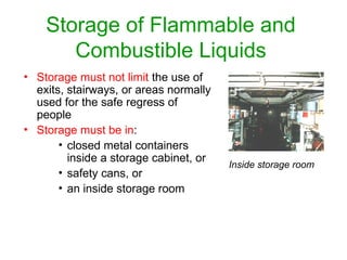 Storage of Flammable and
Combustible Liquids
• Storage must not limit the use of
exits, stairways, or areas normally
used for the safe regress of
people
• Storage must be in:
• closed metal containers
inside a storage cabinet, or
• safety cans, or
• an inside storage room
Inside storage room
 