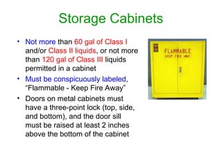Storage Cabinets
• Not more than 60 gal of Class I
and/or Class II liquids, or not more
than 120 gal of Class III liquids
permitted in a cabinet
• Must be conspicuously labeled,
“Flammable - Keep Fire Away”
• Doors on metal cabinets must
have a three-point lock (top, side,
and bottom), and the door sill
must be raised at least 2 inches
above the bottom of the cabinet
 