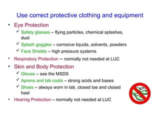 Use correct protective clothing and equipment
• Eye Protection
 Safety glasses – flying particles, chemical splashes,
dust
 Splash goggles – corrosive liquids, solvents, powders
 Face Shields – high pressure systems
• Respiratory Protection – normally not needed at LUC
• Skin and Body Protection
 Gloves – see the MSDS
 Aprons and lab coats – strong acids and bases
 Shoes – always worn in lab, closed toe and closed
heel
• Hearing Protection – normally not needed at LUC
 
