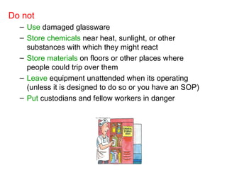Do not
– Use damaged glassware
– Store chemicals near heat, sunlight, or other
substances with which they might react
– Store materials on floors or other places where
people could trip over them
– Leave equipment unattended when its operating
(unless it is designed to do so or you have an SOP)
– Put custodians and fellow workers in danger
 