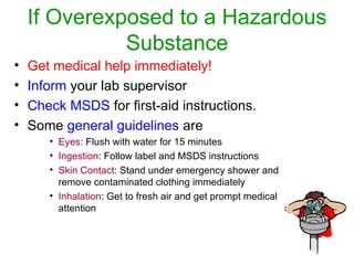 If Overexposed to a Hazardous
Substance
• Get medical help immediately!
• Inform your lab supervisor
• Check MSDS for first-aid instructions.
• Some general guidelines are
• Eyes: Flush with water for 15 minutes
• Ingestion: Follow label and MSDS instructions
• Skin Contact: Stand under emergency shower and
remove contaminated clothing immediately
• Inhalation: Get to fresh air and get prompt medical
attention
 