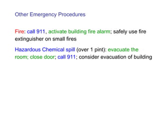Other Emergency Procedures
Fire: call 911, activate building fire alarm; safely use fire
extinguisher on small fires
Hazardous Chemical spill (over 1 pint): evacuate the
room; close door; call 911; consider evacuation of building
 