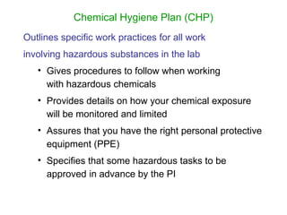 Chemical Hygiene Plan (CHP)
Outlines specific work practices for all work
involving hazardous substances in the lab
• Gives procedures to follow when working
with hazardous chemicals
• Provides details on how your chemical exposure
will be monitored and limited
• Assures that you have the right personal protective
equipment (PPE)
• Specifies that some hazardous tasks to be
approved in advance by the PI
 