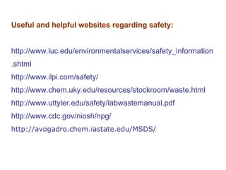 Useful and helpful websites regarding safety:
http://www.luc.edu/environmentalservices/safety_information
.shtml
http://www.ilpi.com/safety/
http://www.chem.uky.edu/resources/stockroom/waste.html
http://www.uttyler.edu/safety/labwastemanual.pdf
http://www.cdc.gov/niosh/npg/
http://avogadro.chem.iastate.edu/MSDS/
 