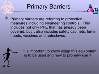Primary Barriers
Primary barriers are referring to protective
measures including engineering controls. This
includes not only PPE that has already been
covered, but it also includes safety cabinets, fume
hoods, vaccines and autoclaves.
It is important to know when this equipment
is to be used and how to properly use it.
 