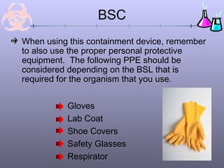 BSC
When using this containment device, remember
to also use the proper personal protective
equipment. The following PPE should be
considered depending on the BSL that is
required for the organism that you use.
Gloves
Lab Coat
Shoe Covers
Safety Glasses
Respirator
 