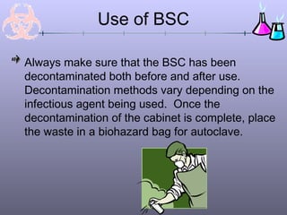Use of BSC
Always make sure that the BSC has been
decontaminated both before and after use.
Decontamination methods vary depending on the
infectious agent being used. Once the
decontamination of the cabinet is complete, place
the waste in a biohazard bag for autoclave.
 