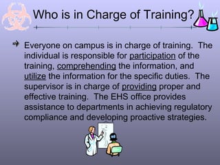 Who is in Charge of Training?
Everyone on campus is in charge of training. The
individual is responsible for participation of the
training, comprehending the information, and
utilize the information for the specific duties. The
supervisor is in charge of providing proper and
effective training. The EHS office provides
assistance to departments in achieving regulatory
compliance and developing proactive strategies.
 