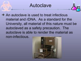 Autoclave
An autoclave is used to treat infectious
material and rDNA. As a standard for the
University, all material of this nature must be
autoclaved as a safety precaution. The
autoclave is able to render the material as
non-infectious.
 