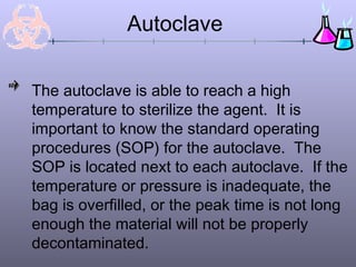 The autoclave is able to reach a high
temperature to sterilize the agent. It is
important to know the standard operating
procedures (SOP) for the autoclave. The
SOP is located next to each autoclave. If the
temperature or pressure is inadequate, the
bag is overfilled, or the peak time is not long
enough the material will not be properly
decontaminated.
Autoclave
 