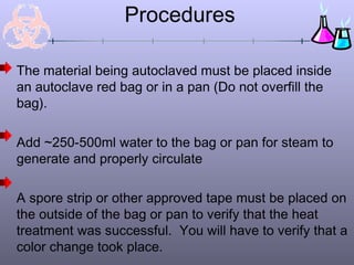 Procedures
The material being autoclaved must be placed inside
an autoclave red bag or in a pan (Do not overfill the
bag).
Add ~250-500ml water to the bag or pan for steam to
generate and properly circulate
A spore strip or other approved tape must be placed on
the outside of the bag or pan to verify that the heat
treatment was successful. You will have to verify that a
color change took place.
 