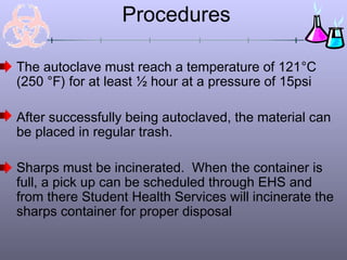 Procedures
The autoclave must reach a temperature of 121°C
(250 °F) for at least ½ hour at a pressure of 15psi
After successfully being autoclaved, the material can
be placed in regular trash.
Sharps must be incinerated. When the container is
full, a pick up can be scheduled through EHS and
from there Student Health Services will incinerate the
sharps container for proper disposal
 