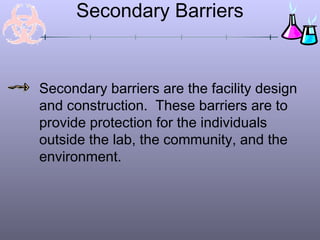 Secondary Barriers
Secondary barriers are the facility design
and construction. These barriers are to
provide protection for the individuals
outside the lab, the community, and the
environment.
 
