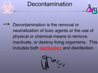 Decontamination
Decontamination is the removal or
neutralization of toxic agents or the use of
physical or chemical means to remove,
inactivate, or destroy living organisms. This
includes both sterilization and disinfection.
 