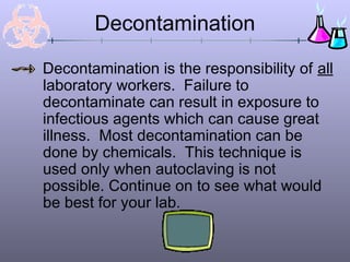 Decontamination
Decontamination is the responsibility of all
laboratory workers. Failure to
decontaminate can result in exposure to
infectious agents which can cause great
illness. Most decontamination can be
done by chemicals. This technique is
used only when autoclaving is not
possible. Continue on to see what would
be best for your lab.
 