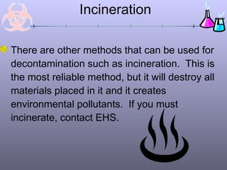 Incineration
There are other methods that can be used for
decontamination such as incineration. This is
the most reliable method, but it will destroy all
materials placed in it and it creates
environmental pollutants. If you must
incinerate, contact EHS.
 