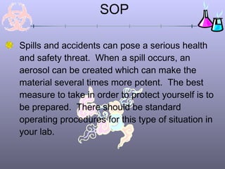 SOP
Spills and accidents can pose a serious health
and safety threat. When a spill occurs, an
aerosol can be created which can make the
material several times more potent. The best
measure to take in order to protect yourself is to
be prepared. There should be standard
operating procedures for this type of situation in
your lab.
 