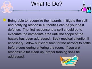 What to Do?
Being able to recognize the hazards, mitigate the spill,
and notifying response authorities can be your best
defense. The first response to a spill should be to
evacuate the immediate area until the scope of the
hazard has been addressed. Seek medical attention if
necessary. Allow sufficient time for the aerosol to settle
before considering entering the room. If you are
responsible for clean up, proper training shall be
addressed.
 