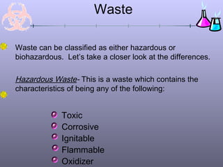 Waste
Waste can be classified as either hazardous or
biohazardous. Let’s take a closer look at the differences.
Hazardous Waste- This is a waste which contains the
characteristics of being any of the following:
Toxic
Corrosive
Ignitable
Flammable
Oxidizer
 