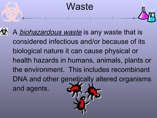 Waste
A biohazardous waste is any waste that is
considered infectious and/or because of its
biological nature it can cause physical or
health hazards in humans, animals, plants or
the environment. This includes recombinant
DNA and other genetically altered organisms
and agents.
 