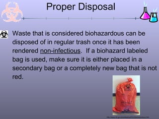 Proper Disposal
Waste that is considered biohazardous can be
disposed of in regular trash once it has been
rendered non-infectious. If a biohazard labeled
bag is used, make sure it is either placed in a
secondary bag or a completely new bag that is not
red.
http://www.lbl.gov/ehs/Medical/html/biohazardous.htm
 