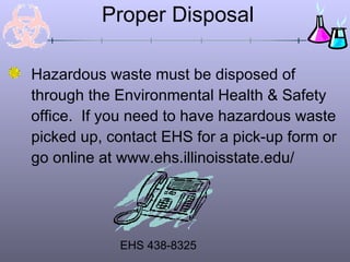 Proper Disposal
Hazardous waste must be disposed of
through the Environmental Health & Safety
office. If you need to have hazardous waste
picked up, contact EHS for a pick-up form or
go online at www.ehs.illinoisstate.edu/
EHS 438-8325
 