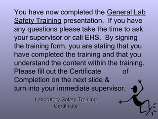 You have now completed the General Lab
Safety Training presentation. If you have
any questions please take the time to ask
your supervisor or call EHS. By signing
the training form, you are stating that you
have completed the training and that you
understand the content within the training.
Please fill out the Certificate of
Completion on the next slide &
turn into your immediate supervisor.
Laboratory Safety TrainingLaboratory Safety Training
CertificateCertificate
 